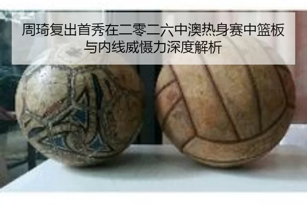 周琦复出首秀在二零二六中澳热身赛中篮板与内线威慑力深度解析
