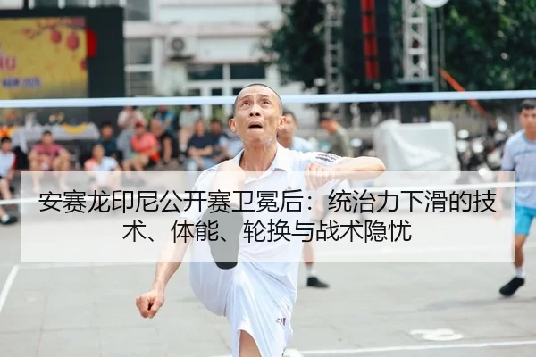 安赛龙印尼公开赛卫冕后：统治力下滑的技术、体能、轮换与战术隐忧
